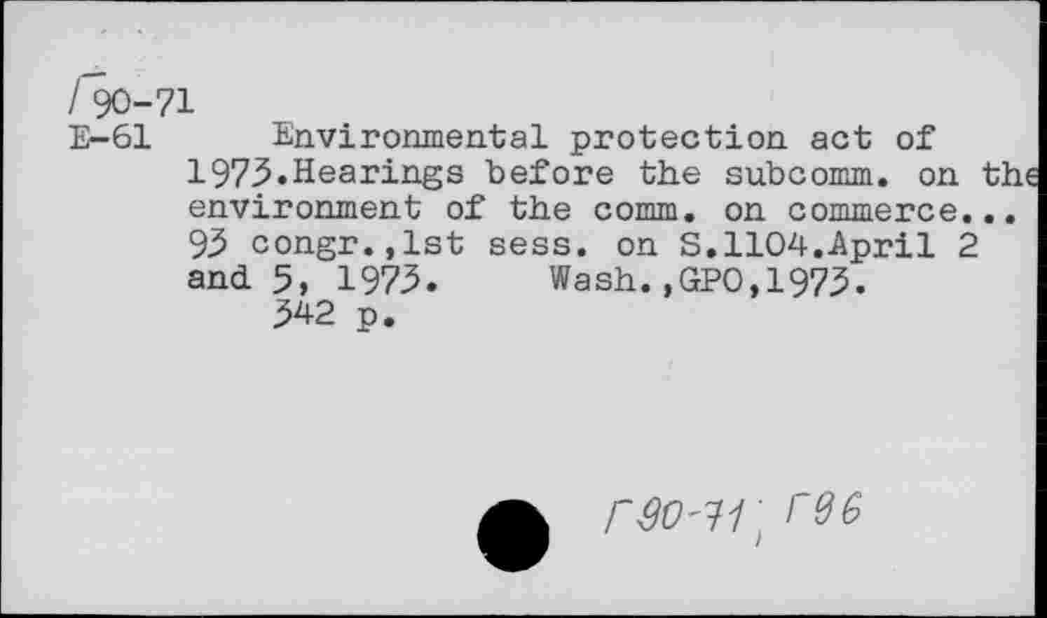 ﻿190-71
E-61 Environmental protection act of 1975»Hearings before the subcomm, on th environment of the comm, on commerce... 95 congr.,lst sess. on S.1104.April 2 and. 5, 1975. Wash. ,GPO, 1975.
542 p.
r30'11] re 6